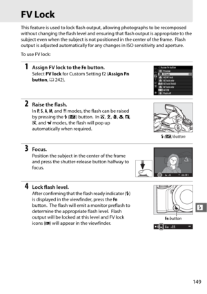 Page 175149
l
FV Lock
This feature is used to lock flash output, allowing photographs to be recomposed 
without changing the flash level and ensuring that flash output is appropriate to the 
subject even when the subject is not positioned in the center of the frame.
 Flash 
output is adjusted automatically for an y changes in ISO sensitivity and aperture.
To  u s e  F V  l o c k :
1Assign FV lock to the  Fn button.
Select  FV lock  for Custom Setting f2 ( Assign Fn 
button , 0 242).
2Raise the flash.
In P,  S,...