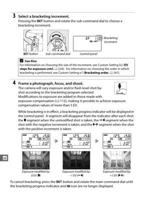 Page 180154
t
3Select a bracketing increment.
Pressing the D button and rotate the sub-command dial to choose a 
bracketing increment.
4Frame a photograph, focus, and shoot.
The camera will vary exposure and/or flash level shot-by-
shot according to the bracketing program selected.
 
Modifications to exposure are added to those made with 
exposure compensation ( 0112), making it possible to achieve exposure 
compensation values of more than 5 EV.
While bracketing is in effect, a bracketing  progress indicator...