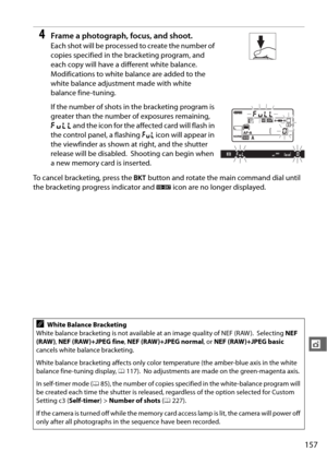 Page 183157
t
4Frame a photograph, focus, and shoot.
Each shot will be processed to create the number of 
copies specified in the bracketing program, and 
each copy will have a different white balance.
 
Modifications to white balance are added to the 
white balance adjustment made with white 
balance fine-tuning.
If the number of shots in the bracketing program is 
greater than the number of exposures remaining, 
n  and the icon for the affected card will flash in 
the control panel, a flashing  j icon will...