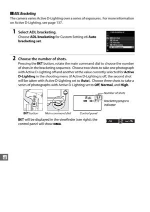Page 184158
t
❚❚ADL Bracketing
The camera varies Active D-Lighting over a series of exposures. For more information 
on Active D-Lighting, see page 137.
1Select ADL bracketing.
Choose  ADL bracketing  for Custom Setting e6  Auto 
bracketing set .
2Choose the number of shots.
Pressing the D button, rotate the main comm and dial to choose the number 
of shots in the bracketing sequence.
 Choose two shots to take one photograph 
with Active D-Lighting off and anothe r at the value currently selected for Active...