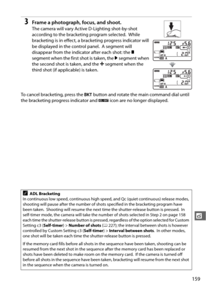 Page 185159
t
3Frame a photograph, focus, and shoot.
The camera will vary Active D-Lighting shot-by-shot 
according to the bracketing program selected.
 While 
bracketing is in effect, a bracketing progress indicator will 
be displayed in the control panel.
 A segment will 
disappear from the indicator after each shot: the  y 
segment when the first shot is taken, the  0 segment when 
the second shot is taken, and the  1 segment when the 
third shot (if applicable) is taken.
To cancel bracketing, press the  D...