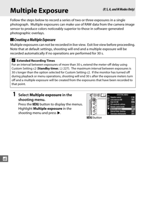Page 186160
t
Multiple Exposure
Follow the steps below to record a series of two or three exposures in a single 
photograph.
 Multiple exposures can make use of RAW data from the camera image 
sensor to produce colors noticeably superior to those in software-generated 
photographic overlays.
❚❚ Creating a Multiple Exposure
Multiple exposures can not be recorded in live view. Exit live view before proceeding. 
Note that at default settings, shooting will end and a multiple exposure will be 
recorded automatically...