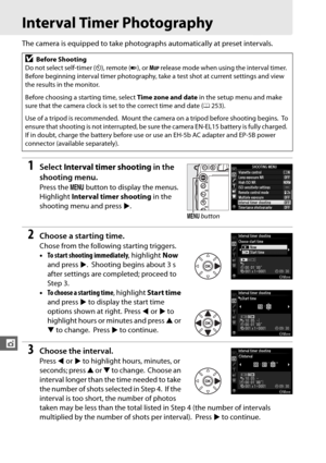 Page 190164
t
Interval Timer Photography
The camera is equipped to take photographs automatically at preset intervals.
1Select Interval timer shooting  in the 
shooting menu.
Press the  G button to display the menus. 
Highlight  Interval timer shooting  in the 
shooting menu and press 2.
2Choose a starting time.
Chose from the following starting triggers.
• To start shooting immediately , highlight Now 
and press  2.
 Shooting begins about 3 s 
after settings are completed; proceed to 
Step 3.
• To choose a...