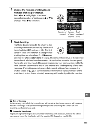 Page 191165
t
4Choose the number of intervals and 
number of shots per interval.
Press 4 or  2 to highlight number of 
intervals or number of shots; press  1 or  3 to 
change.
 Press  2 to continue.
5Start shooting.
Highlight  On and press  J (to return to the 
shooting menu without  starting the interval 
timer, highlight  Off and press  J).
 The first 
series of shots will be  taken at the specified 
starting time, or after about 3 s if  Now was 
selected for  Choose start time  in Step 2.
 Shooting will...
