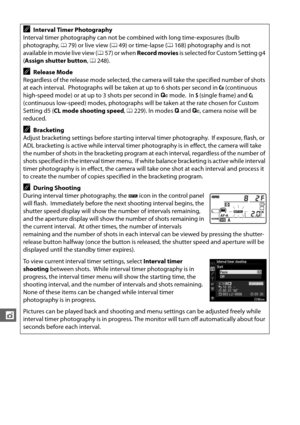Page 192166
t
AInterval Timer Photography
Interval timer photography can not be combined with long time-exposures (bulb 
photography,  079) or live view ( 049) or time-lapse ( 0168) photography and is not 
available in movie live view ( 057) or when  Record movies  is selected for Custom Setting g4 
( Assign shutter button , 0 248).
ARelease Mode
Regardless of the release mode selected, the camera will take the specified number of shots 
at each interval.
 Photographs will be taken at up to 6 shots per second in...