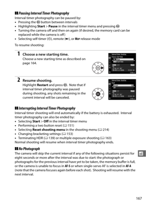 Page 193167
t
❚❚Pausing Interval Timer Photography
Interval timer photography can be paused by:
• Pressing the  J button between intervals
• Highlighting  Start>Pause  in the interval timer menu and pressing  J
• Turning the camera off and then on again (if desired, the memory card can be 
replaced while the camera is off )
• Selecting self-timer ( E), remote ( 4), or  M
UP release mode
To resume shooting:
1Choose a new starting time.
Choose a new starting time as described on 
page 164.
2Resume shooting....