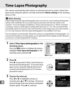 Page 194168
t
Time-Lapse Photography
The camera automatically takes photos at selected intervals to create a silent time-
lapse movie using the options currently selected for Movie settings in the shooting 
menu ( 065).
1Select  Time-lapse photography  in the 
shooting menu.
Press the  G button to display the menus. 
Highlight  Time-lapse photography  in the 
shooting menu and press 2.
2Press  2.
Press  2 to proceed to Step 3 and choose an 
interval and shooting time.
 To record a time-
lapse movie using the...