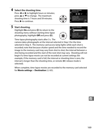 Page 195169
t
4Select the shooting time.
Press 4 or  2 to highlight hours or minutes; 
press  1 or  3 to change.
 The maximum 
shooting time is 7 hours and 59 minutes.
 
Press  2 to continue.
5Start shooting.
Highlight  On and press  J (to return to the 
shooting menu without starting time-lapse 
photography, highlight  Off and press  J). 
Time-lapse photography starts after 3 s.
 The 
camera takes photographs at the interv al selected in Step 3 for the time 
selected in Step 4.
 The memory card access lamp...