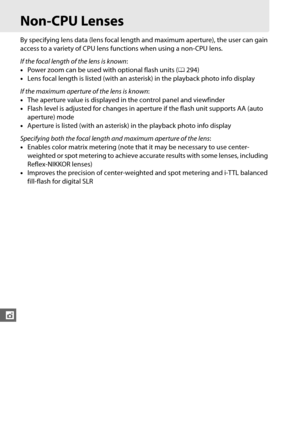 Page 198172
t
Non-CPU Lenses
By specifying lens data (lens focal length and maximum aperture), the user can gain 
access to a variety of CPU lens functions when using a non-CPU lens.
 
If the focal length of the lens is known:
• Power zoom can be used with optional flash units ( 0294)
• Lens focal length is listed (with an asterisk) in the playback photo info display
If the maximum aperture of the lens is known :
• The aperture value is displayed in  the control panel and viewfinder
• Flash level is adjusted for...