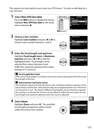 Page 199173
t
The camera can store data for up to nine non-CPU lenses. To enter or edit data for a 
non-CPU lens:
1Select  Non-CPU lens data .
Press the G button to display the menus. 
Highlight  Non-CPU lens data  in the setup 
menu and press  2.
2Choose a lens number.
Highlight  Lens number  and press 4 or  2 to 
choose a lens number between 1 and 9.
3Enter the focal length and aperture.
Highlight  Focal length (mm)  or Maximum 
aperture  and press  4 or  2 to edit the 
highlighted item.
 Focal length can be...