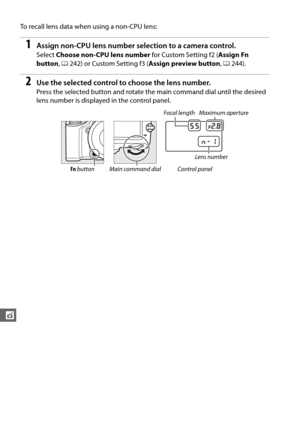 Page 200174
t
To recall lens data when using a non-CPU lens:
1Assign non-CPU lens number selection to a camera control.
Select Choose non-CPU lens number  for Custom Setting f2 (Assign Fn 
button , 0 242) or Custom Setting f3 ( Assign preview button, 0 244).
2Use the selected control to choose the lens number.
Press the selected button and rotate th e main command dial until the desired 
lens number is displayed in the control panel.
Focal length Maximum aperture
Lens number
Fn  button Main command dial Control...