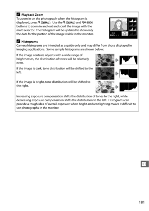 Page 207181
I
APlayback Zoom
To zoom in on the photograph when the histogram is 
displayed, press  X (T ).
 Use the  X (T ) and W (S ) 
buttons to zoom in and out and scroll the image with the 
multi selector.
 The histogram will be updated to show only 
the data for the portion of the image visible in the monitor.
AHistograms
Camera histograms are intended as a guide only and may differ from those displayed in 
imaging applications.
 Some sample histograms are shown below:
If the image contains objects with a...