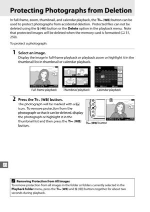 Page 214188
I
Protecting Photographs from Deletion
In full-frame, zoom, thumbnail, and calendar playback, the L (U ) button can be 
used to protect photographs from accidental deletion.
 Protected files can not be 
deleted using the  O (Q ) button or the  Delete option in the playback menu.
 Note 
that protected images  will be deleted when the memory card is formatted ( 031, 
250).
To protect a photograph:
1Select an image.
Display the image in full-frame playback or  playback zoom or highlight it in the...