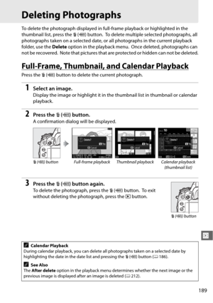 Page 215189
I
Deleting Photographs
To delete the photograph displayed in full-frame playback or highlighted in the 
thumbnail list, press the  O (Q ) button.
 To delete multiple selected photographs, all 
photographs taken on a selected date, or  all photographs in the current playback 
folder, use the  Delete option in the playback menu.
 Once deleted, photographs can 
not be recovered.
 Note that pictures that are protected or hidden can not be deleted.
Full-Frame, Thumbnail, and Calendar Playback
Press the  O...