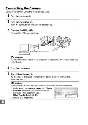 Page 220194
Q
Connecting the Camera
Connect the camera using the supplied USB cable.
1Tur n th e  came ra of f.
2Turn the computer on.
 Turn the computer on and wait for it to start up.
3Connect the USB cable.
Connect the USB cable as shown.
4Tur n th e  came ra on .
5Start Nikon Transfer 2.
If a message is displayed prompting you to choose a program,  select 
Nikon Transfer 2.
DUSB Hubs
Connect the camera directly to the computer; do not connect the cable via a USB hub 
or keyboard.
AWindows 7
If the following...