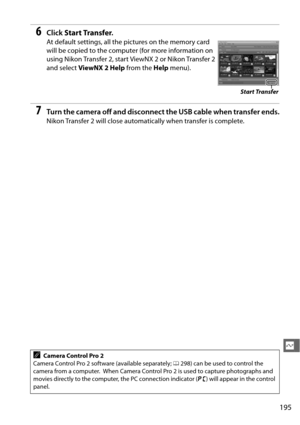 Page 221195
Q
6Click Start Transfer .
At default settings, all the pictures on the memory card 
will be copied to the computer (for more information on 
using Nikon Transfer 2, start ViewNX 2 or Nikon Transfer 2 
and select ViewNX 2 Help  from the Help menu).
7Turn the camera off and disconnect the US B cable when transfer ends.
Nikon Transfer 2 will close automatically when transfer is complete.
ACamera Control Pro 2
Camera Control Pro 2 software (available separately;  0298) can be used to control the 
camera...