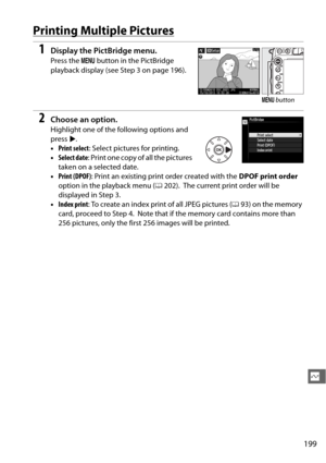 Page 225199
Q
Printing Multiple Pictures
1Display the PictBridge menu.
Press the  G button in the PictBridge 
playback display (see  Step 3 on page 196).
2Choose an option.
Highlight one of the following options and 
press 2.
• Print select : Select pictures for printing.
• Select date : Print one copy of all the pictures 
taken on a selected date.
• Print (DPOF) : Print an existing print order created with the  DPOF print order 
option in the playback menu ( 0202).
 The current print order will be 
displayed in...