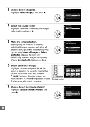 Page 236210
U
3Choose Select image(s) .
Highlight Select image(s)  and press 2.
4Select the source folder.
Highlight the folder containing the images 
to be copied and press  2.
5Make the initial selection.
Before going on to select or deselect 
individual images, you can mark all or all 
protected images in the folder for copying 
by choosing  Select all images  or Select 
protected images .
 To  m a r k  o n l y  
individually selected images for copying, 
choose  Deselect all  before proceeding.
6Select...