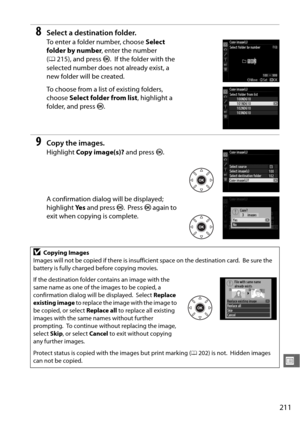 Page 237211
U
8Select a destination folder.
To enter a folder number, choose Select 
folder by number , enter the number 
( 0 215), and press  J.
 If the folder with the 
selected number does not already exist, a 
new folder will be created.
To choose from a list of existing folders, 
choose  Select folder from list , highlight a 
folder, and press  J.
9Copy the images.
Highlight  Copy image(s)?  and press J.
A confirmation dialog will be displayed; 
highlight  Ye s and press  J.
 Press  J again to 
exit when...