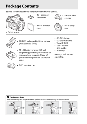 Page 26xxiv
Package Contents
Be sure all items listed here were included with your camera.
• D610 camera •
BS-1 accessory 
shoe cover •
DK-21 rubber 
eyecup
• BM-14 monitor 
cover •
BF-1B body 
cap
• EN-EL15 rechargeable Li-ion battery 
(with terminal cover) •
AN-DC10 strap
• UC-E15 USB cable
• ViewNX 2 CD
• User’s Manual  
(this guide)
• Warranty
Memory cards are sold 
separately.
•
MH-25 battery charger (AC wall 
adapter supplied only in countries or 
regions where required. Shape of 
power cable depends on...
