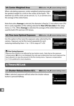 Page 252226
U
When calculating exposure, center-weighted metering assigns 
the greatest weight to a circle in the center of the frame.
 The 
diameter ( φ) of this circle can be set to 8, 12, 15, or 20 mm or to 
the average of the entire frame.
Note that unless  Average is selected, the diameter is fixed at 12 mm when a non-CPU 
lens is used, regardless of the setting selected for  Non-CPU lens data in the setup 
menu (
0172). When  Average  is selected, the average of the entire frame will be 
used for both CPU...