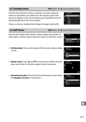 Page 253227
U
Choose how long the camera continues to meter exposure 
when no operations are performed. The shutter-speed and 
aperture displays in the control panel and viewfinder turn off 
automatically when the timer expires.
Choose a shorter standby timer delay for longer battery life.
Choose the length of the shutter release delay, the number of 
shots taken, and the interval be tween shots in self-timer mode.
• Self-timer delay : Choose the length of the shutter-release delay 
( 0 85).
• Number of shots :...