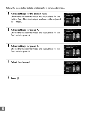 Page 264238
U
Follow the steps below to take photographs in commander mode.
1Adjust settings for the built-in flash.
Choose the flash control mode and output level for the 
built-in flash.
 Note that output level can not be adjusted 
in  ––  mode.
2Adjust settings for group A.
Choose the flash control mode and output level for the 
flash units in group A.
3Adjust settings for group  B.
Choose the flash control mode and output level for the 
flash units in group B.
4Select the channel.
5Press  J. 