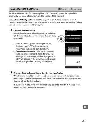 Page 277251
U
Acquire reference data for the Image Dust Off option in Capture NX 2 (available 
separately; for more information, see the Capture NX 2 manual).
Image Dust Off ref photo is available only when a CPU lens is mounted on the 
camera.
 A non-DX lens with a focal length of at least 50 mm is recommended. When 
using a zoom lens, zoom all the way in.
1Choose a start option.
Highlight one of the following options and press 
J .
 To exit without acquiring image dust off data, 
press  G.
• Start : The...