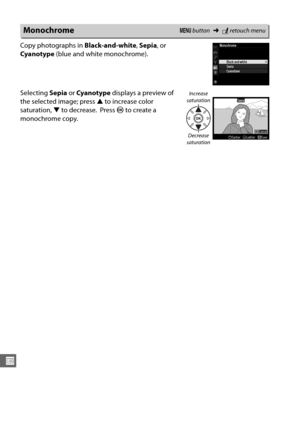 Page 292266
U
Copy photographs in Black-and-white, Sepia , or 
Cyanotype  (blue and white monochrome).
Selecting  Sepia or Cyanotype  displays a preview of 
the selected image; press  1 to increase color 
saturation,  3 to decrease.
 Press  J to create a 
monochrome copy.
MonochromeG  button ➜Nretouch menu
Increase 
saturation
Decrease 
saturation 