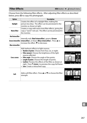 Page 293267
U
Choose from the following filter effects. After adjusting filter effects as described 
below, press  J to copy the photograph.
Filter EffectsG  button ➜Nretouch menu
OptionDescription
Skylight Creates the effect of a skylight filter, making the 
picture less blue.
 The effect can be previewed in the 
monitor as shown at right.
Warm filter Creates a copy with warm tone filter effects, giving the 
copy a “warm” red cast.
 The effect can be previewed in 
the monitor.
Red intensifier Intensify reds (...