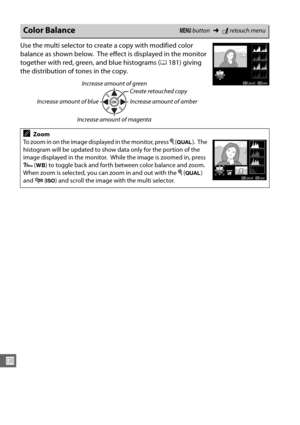 Page 294268
U
Use the multi selector to create a copy with modified color 
balance as shown below.
 The effect is displayed in the monitor 
together with red, green, and blue histograms ( 0181) giving 
the distribution of tones in the copy.
Color BalanceG  button ➜Nretouch menu
Increase amount of green
Increase amount of blue Create retouched copy
Increase amount of amber
Increase amount of magenta
AZoom
To zoom in on the image displayed in the monitor, press  X (T ).
 The 
histogram will be updated to show data...