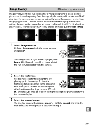 Page 295269
U
Image overlay combines two existing NEF (RAW ) photographs to create a single 
picture that is saved separately from the originals; the results, which make use of RAW 
data from the camera image sensor, are noticeably better than overlays created in an 
imaging application.
 The new picture is saved at current image quality and size 
settings; before creating an overlay, set image quality and size ( 093, 95; all options 
are available).
 To create a NEF (RAW ) copy, choose an image quality of  NEF...