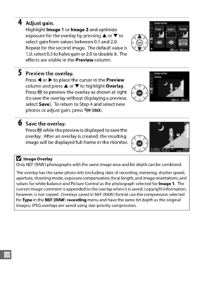 Page 296270
U
4Adjust gain.
Highlight Image 1 or Image 2  and optimize 
exposure for the overlay by pressing  1 or  3 to 
select gain from values between 0.1 and 2.0.
 
Repeat for the second image. The default value is 
1.0; select 0.5 to halve gain or 2.0 to double it.
 The 
effects are visible in the  Preview column.
5Preview the overlay.
Press 4 or  2 to place the cursor in the  Preview 
column and press  1 or  3 to highlight  Overlay. 
Press  J to preview the overlay as shown at right 
(to save the overlay...