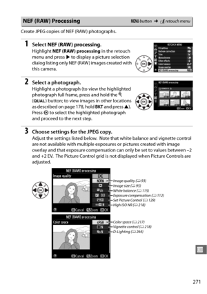 Page 297271
U
Create JPEG copies of NEF (RAW ) photographs.
1Select NEF (RAW) processing .
Highlight NEF (RAW) processing  in the retouch 
menu and press  2 to display a picture selection 
dialog listing only NEF (RAW ) images created with 
this camera.
2Select a photograph.
Highlight a photograph (to view the highlighted 
photograph full frame, press and hold the  X 
( T ) button; to view images in other locations 
as described on page 178, hold  D and press  1).
 
Press  J to select the highlighted photograph...