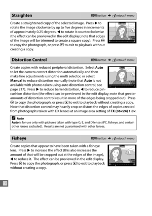 Page 300274
U
Create a straightened copy of the selected image. Press 2 to 
rotate the image clockwise by up to five degrees in increments 
of approximately 0.25 degrees,  4 to rotate it counterclockwise 
(the effect can be previewed in th e edit display; note that edges 
of the image will be trimmed to create a square copy).
 Press  J 
to copy the photograph, or press  K to exit to playback without 
creating a copy.
Create copies with reduced peripheral distortion.
 Select  Auto 
to let the camera correct dist...
