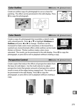 Page 301275
U
Create an outline copy of a photograph to use as a base for 
painting.
 The effect can be previewed in the edit display. Press 
J  to copy the photograph.
Create a copy of a photograph that resembles a sketch made 
with colored pencils.
 Press  1 or  3 to highlight  Vividness or 
Outlines  and press  4 or  2 to change.
 Vividness can be 
increased to make colors more saturated, or decreased for a 
washed-out, monochromatic effect, while outlines can be made 
thicker or thinner.
 Thicker outlines...