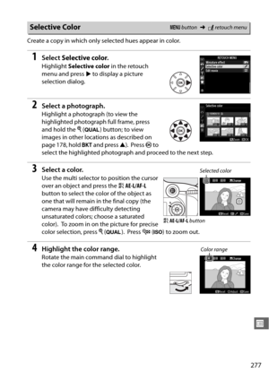 Page 303277
U
Create a copy in which only selected hues appear in color.
1Select Selective color .
Highlight Selective color  in the retouch 
menu and press  2 to display a picture 
selection dialog. 
2Select a photograph.
Highlight a photograph (to view the 
highlighted photograph full frame, press 
and hold the  X (T ) button; to view 
images in other locations as described on 
page 178, hold  D and press  1).
 Press  J to 
select the highlighted photograph  and proceed to the next step. 
3Select a color.
Use...