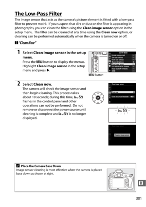 Page 327301
n
The Low-Pass Filter
The image sensor that acts as the camera’s picture element is fitted with a low-pass 
filter to prevent moiré.
 If you suspect that dirt or dust on the filter is appearing in 
photographs, you can clean the filter using the  Clean image sensor option in the 
setup menu.
 The filter can be cleaned at any time using the  Clean now option, or 
cleaning can be performed automatically when the camera is turned on or off.
❚❚ “Clean Now”
1Select  Clean image sensor  in the setup...