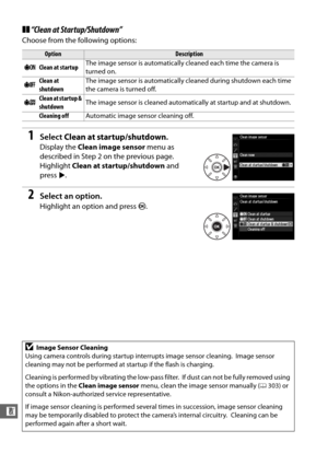 Page 328302
n
❚❚“Clean at Startup/Shutdown”
Choose from the following options:
1Select  Clean at startup/shutdown .
Display the Clean image sensor  menu as 
described in Step 2 on the previous page.
 
Highlight  Clean at startup/shutdown  and 
press 2.
2Select an option.
Highlight an option and press  J.
OptionDescription
5 Clean at startup The image sensor is automatically cleaned each time the camera is 
turned on.
6 Clean at 
shutdown The image sensor is automatically cleaned during shutdown each time 
the...