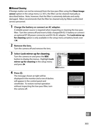 Page 329303
n
❚❚Manual Cleaning
If foreign matter can not be removed from the low-pass filter using the  Clean image 
sensor  option in the setup menu ( 0301), the filter can be cleaned manually as 
described below.
 Note, however, that the filter is extremely delicate and easily 
damaged.
 Nikon recommends that the filter be  cleaned only by Nikon-authorized 
service personnel.
1Charge the battery or connect an AC adapter.
A reliable power source is required when inspecting or cleaning the low-pass 
filter....