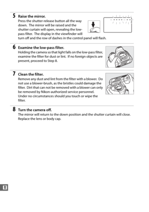 Page 330304
n
5Raise the mirror.
Press the shutter-release button all the way 
down.
 The mirror will be raised and the 
shutter curtain will open, revealing the low-
pass filter.
 The display in the viewfinder will 
turn off and the row of dashes  in the control panel will flash.
6Examine the low-pass filter.
Holding the camera so that ligh t falls on the low-pass filter, 
examine the filter for dust or lint.
 If no foreign objects are 
present, proceed to Step 8.
7Clean the filter.
Remove any dust and lint...
