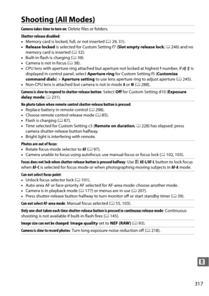 Page 343317
n
Shooting (All Modes)
Camera takes time to turn on: Delete files or folders.
Shutter-release disabled :
• Memory card is locked, full, or not inserted ( 029, 31).
• Release locked  is selected for Custom Setting f7 ( Slot empty release lock; 0 246) and no 
memory card is inserted ( 032).
• Built-in flash is charging ( 039).
• Camera is not in focus ( 038).
• CPU lens with aperture ring attached but ap erture not locked at highest f-number. If 
B is 
displayed in control panel, select  Aperture ring...