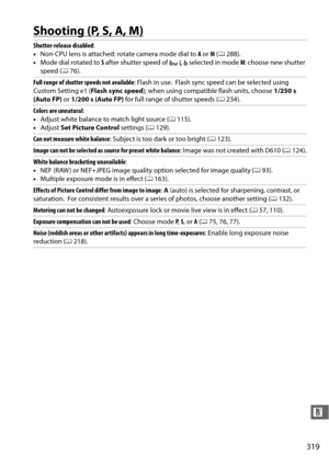 Page 345319
n
Shooting (P, S, A, M)
Shutter-release disabled:
• Non-CPU lens is attached: rotate camera mode dial to  A or  M (0 288).
• Mode dial rotated to  S after shutter speed of  A selected in mode  M: choose new shutter 
speed ( 076).
Full range of shutter speeds not available : Flash in use.
 Flash sync speed can be selected using 
Custom Setting e1 ( Flash sync speed); when using compatible flash units, choose  1/250 s 
(Auto FP)  or 1/200 s (Auto FP)  for full range of shutter speeds ( 0234).
Colors...