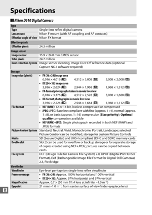 Page 352326
n
Specifications
❚❚Nikon D610 Digital Camera
Type
Type Single-lens reflex digital camera
Lens mountNikon F mount (with AF coupling and AF contacts)
Effective angle of viewNikon FX format
Effective pixels
Effective pixels24.3 million
Image sensor
Image sensor35.9 × 24.0 mm CMOS sensor
Total pixels24.7 million
Dust-reduction SystemImage sensor cleaning, Image Dust Off reference data (optional 
Capture NX 2 software required)
Storage
Image size (pixels)•FX (36×24) image area
6,016 × 4,016 ( #)  4,512 ×...