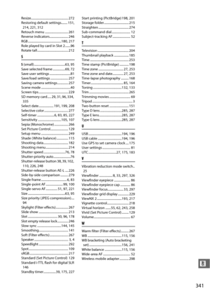 Page 367341
n
Resize................................................ 272
Restoring default settings........ 151, 214, 221, 312
Retouch menu .............................. 261
Reverse indicators........................ 246
RGB...........................................180
, 217
Role played by card in Slot 2 .......96
Rotate tall........................................ 212
S
S  (small) ........................................63, 95
Save selected frame ................69, 72
Save user settings...