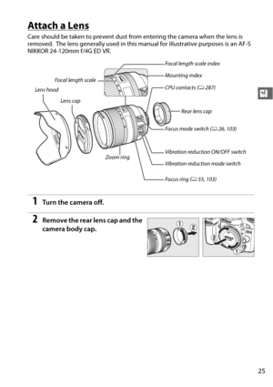 Page 5125
X
Attach a Lens
Care should be taken to prevent dust from entering the camera when the lens is 
removed.
 The lens generally used in this manual for illustrative purposes is an AF-S 
NIKKOR 24-120mm f/4G ED VR.
1Tu rn  t he  came ra o ff.
2Remove the rear lens cap and the 
camera body cap.
Lens cap
Lens hood
Focal length scale
Mounting index Focal length scale index
CPU contacts (
0287)
Focus mode switch ( 026, 103)
Vibration reduction ON/OFF switch
Vibration reduction mode switch
Focus ring ( 055,...