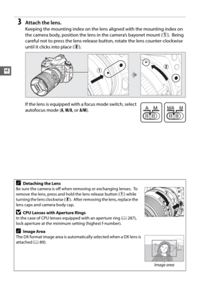 Page 5226
X
3Attach the lens.
Keeping the mounting index on the lens aligned with the mounting index on 
the camera body, position the lens  in the camera’s bayonet mount (q).
 Being 
careful not to press the lens-release bu tton, rotate the lens counter-clockwise 
until it clicks into place ( w).
If the lens is equipped with a focus mode switch, select 
autofocus mode ( A, M/A , or  A/M).
ADetaching the Lens
Be sure the camera is off when removing or exchanging lenses.
 To  
remove the lens, press and hold the...