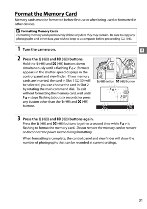 Page 5731
X
Format the Memory Card
Memory cards must be formatted before first use or after being used or formatted in 
other devices.
1Tu rn  t he  came ra o n.
2Press the O (Q ) and  Z (Q ) buttons.
Hold the  O (Q ) and  Z (Q ) buttons down 
simultaneously until a flashing  C (format) 
appears in the shutter-speed displays in the 
control panel and viewfinder.
 If two memory 
cards are inserted, the card in Slot 1 ( 030) will 
be selected; you can choose the card in Slot 2 
by rotating the main command dial....