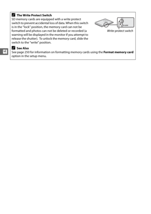 Page 5832
X
AThe Write Protect Switch
SD memory cards are equipped with a write protect 
switch to prevent accidental loss of data. When this switch 
is in the “lock” position, the memory card can not be 
formatted and photos can not be deleted or recorded (a 
warning will be displayed in the monitor if you attempt to 
release the shutter).
 To unlock the memory card, slide the 
switch to the “write” position.
ASee Also
See page 250 for information on formatting memory cards using the  Format memory card...
