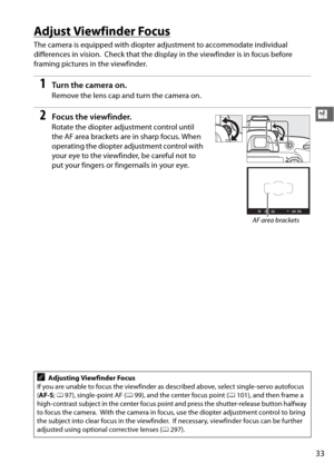Page 5933
X
Adjust Viewfinder Focus
The camera is equipped with diopter adjustment to accommodate individual 
differences in vision.
 Check that the display in the  viewfinder is in focus before 
framing pictures in the viewfinder.
1Tu rn  t he  came ra o n.
Remove the lens cap and turn the camera on.
2Focus the viewfinder.
Rotate the diopter adjustment control until 
the AF area brackets are in sharp focus. When 
operating the diopter adjustment control with 
your eye to the viewfinder, be careful not to 
put...